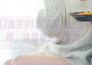 我在91吃瓜网页上发现的黑料...啊，这想象空间真大！