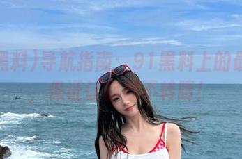 导航指南：91黑料上的最新瓜，保证让你目不转睛！