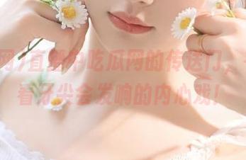直播中吃瓜网的传送门，在线观看牙尖会发响的内心戏！